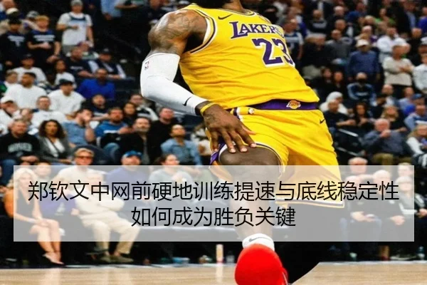 郑钦文中网前硬地训练提速与底线稳定性如何成为胜负关键